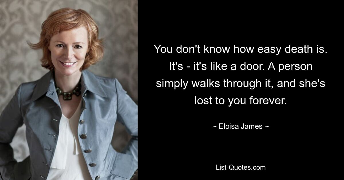 You don't know how easy death is. It's - it's like a door. A person simply walks through it, and she's lost to you forever. — © Eloisa James