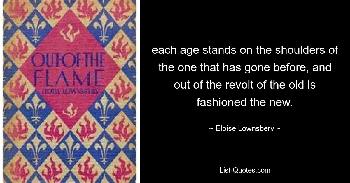 each age stands on the shoulders of the one that has gone before, and out of the revolt of the old is fashioned the new. — © Eloise Lownsbery