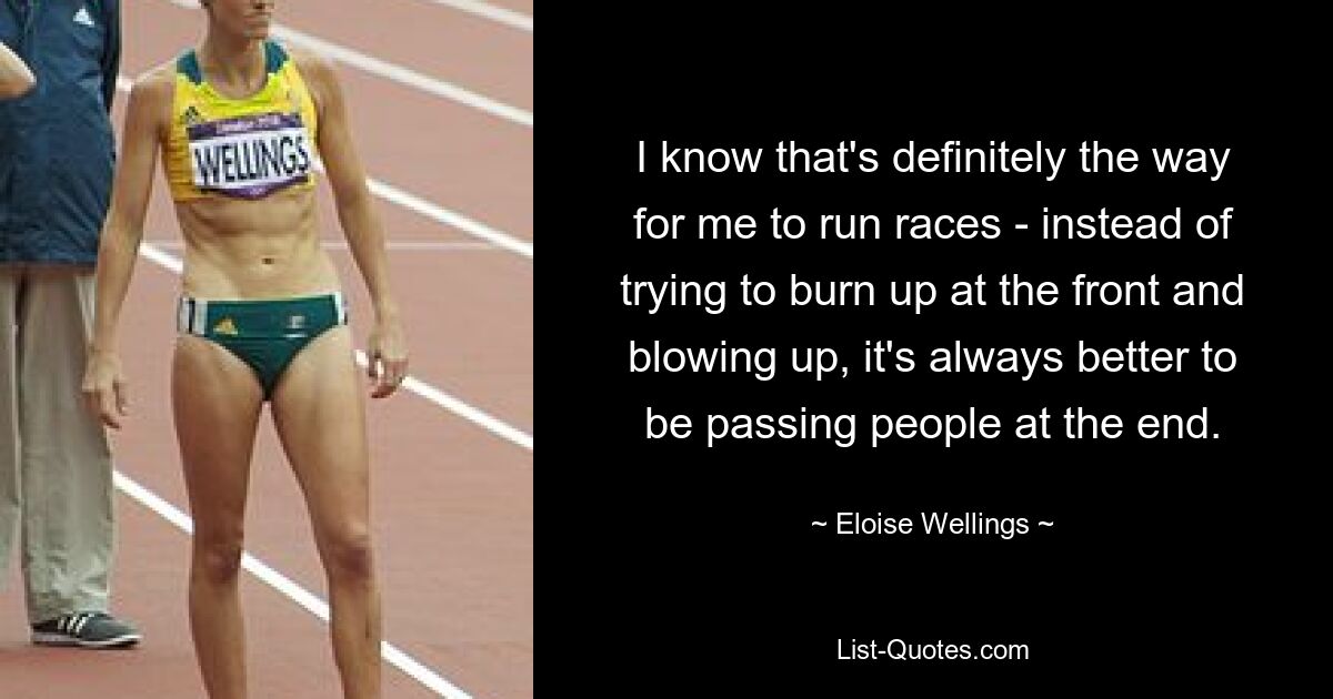 I know that's definitely the way for me to run races - instead of trying to burn up at the front and blowing up, it's always better to be passing people at the end. — © Eloise Wellings