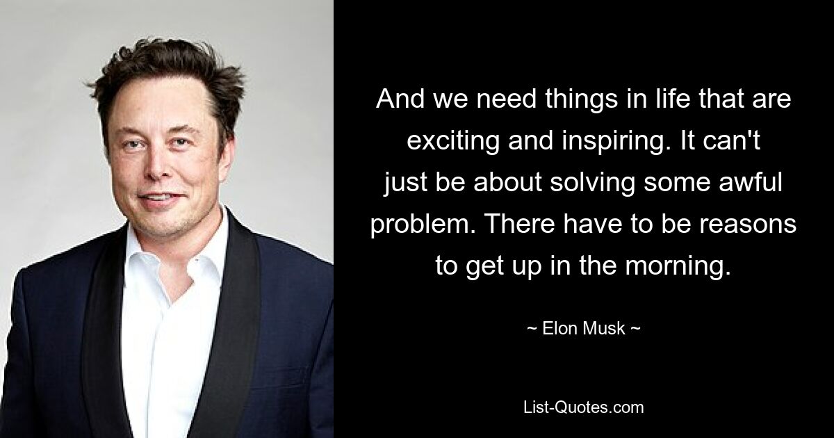 And we need things in life that are exciting and inspiring. It can't just be about solving some awful problem. There have to be reasons to get up in the morning. — © Elon Musk