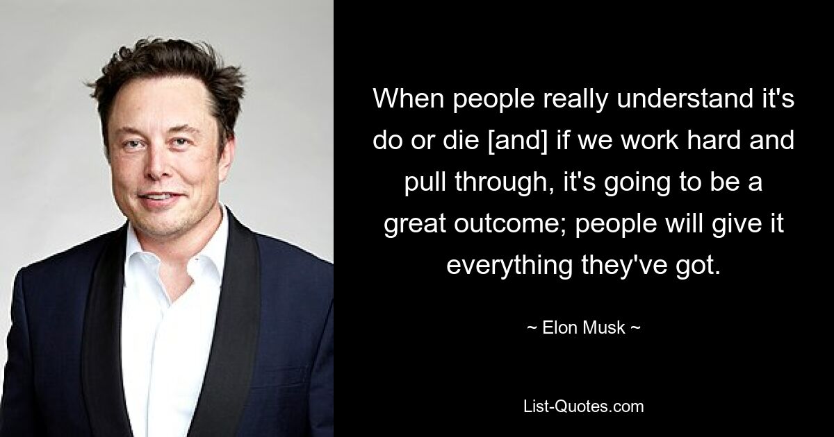 When people really understand it's do or die [and] if we work hard and pull through, it's going to be a great outcome; people will give it everything they've got. — © Elon Musk