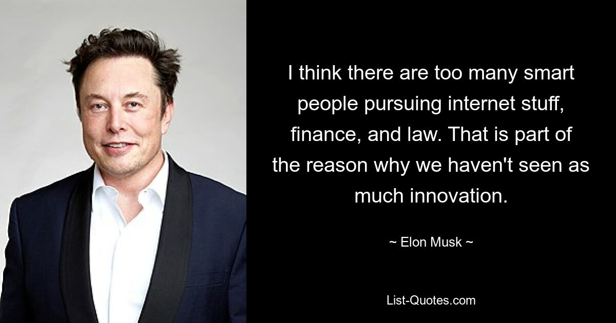 I think there are too many smart people pursuing internet stuff, finance, and law. That is part of the reason why we haven't seen as much innovation. — © Elon Musk