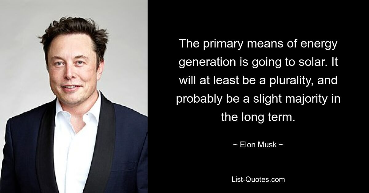 The primary means of energy generation is going to solar. It will at least be a plurality, and probably be a slight majority in the long term. — © Elon Musk