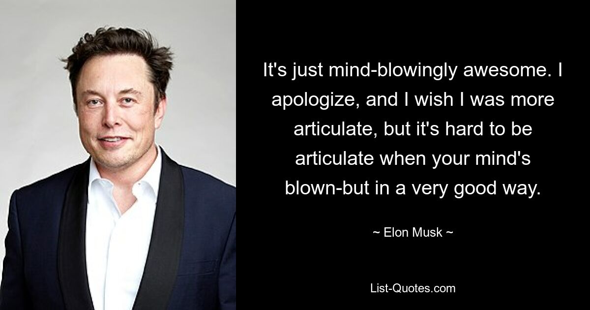 It's just mind-blowingly awesome. I apologize, and I wish I was more articulate, but it's hard to be articulate when your mind's blown-but in a very good way. — © Elon Musk