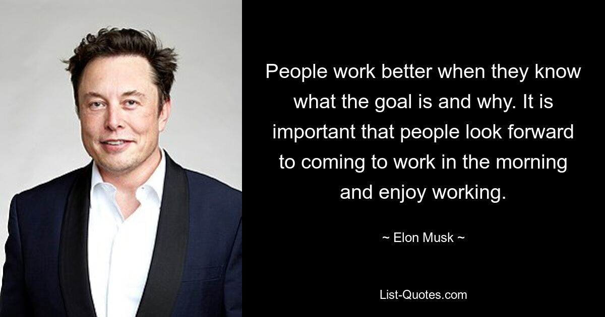 People work better when they know what the goal is and why. It is important that people look forward to coming to work in the morning and enjoy working. — © Elon Musk