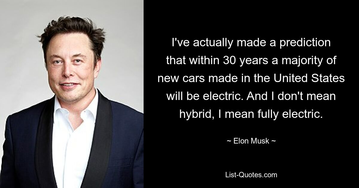 I've actually made a prediction that within 30 years a majority of new cars made in the United States will be electric. And I don't mean hybrid, I mean fully electric. — © Elon Musk