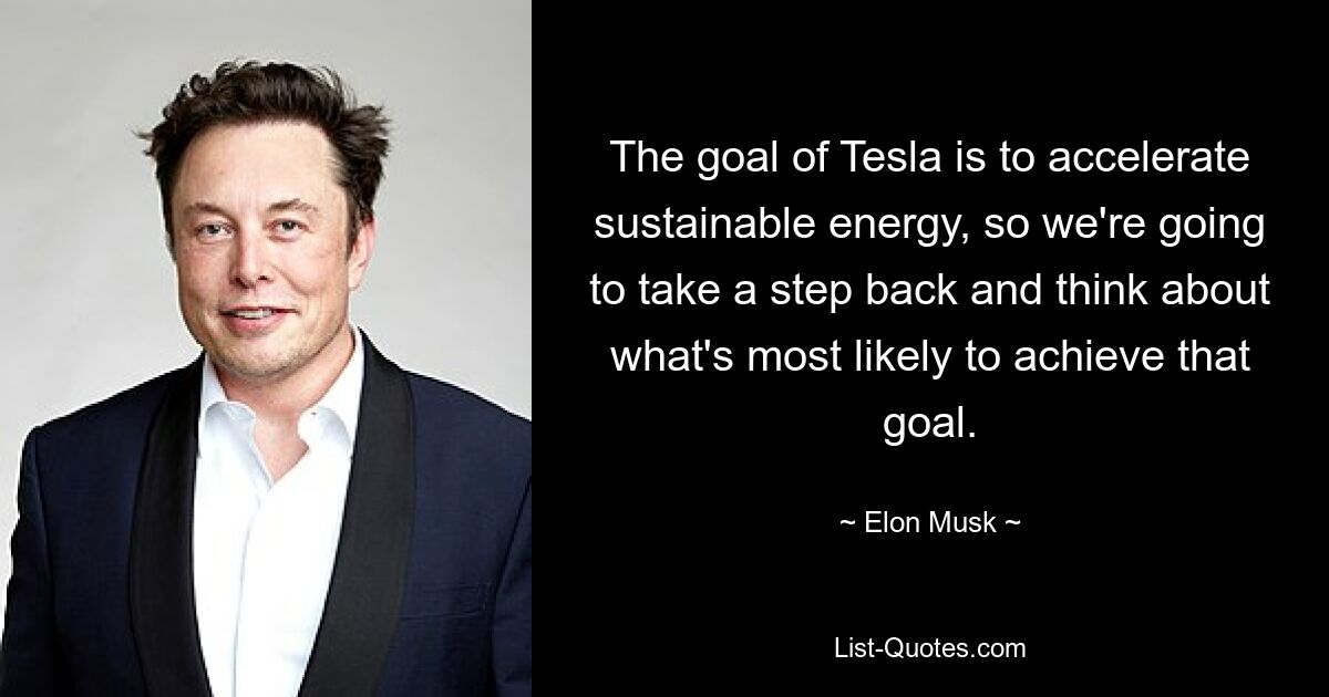 The goal of Tesla is to accelerate sustainable energy, so we're going to take a step back and think about what's most likely to achieve that goal. — © Elon Musk