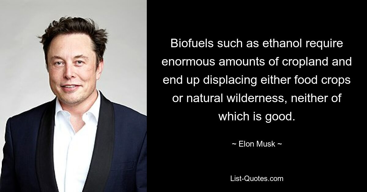 Biofuels such as ethanol require enormous amounts of cropland and end up displacing either food crops or natural wilderness, neither of which is good. — © Elon Musk