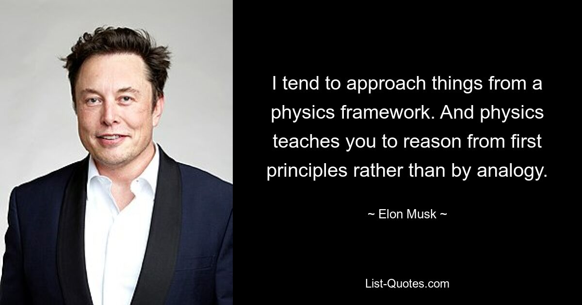 I tend to approach things from a physics framework. And physics teaches you to reason from first principles rather than by analogy. — © Elon Musk