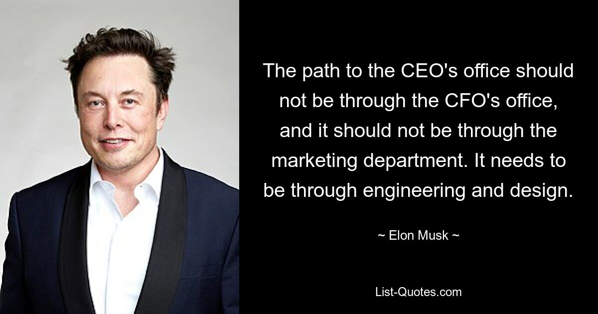 The path to the CEO's office should not be through the CFO's office, and it should not be through the marketing department. It needs to be through engineering and design. — © Elon Musk