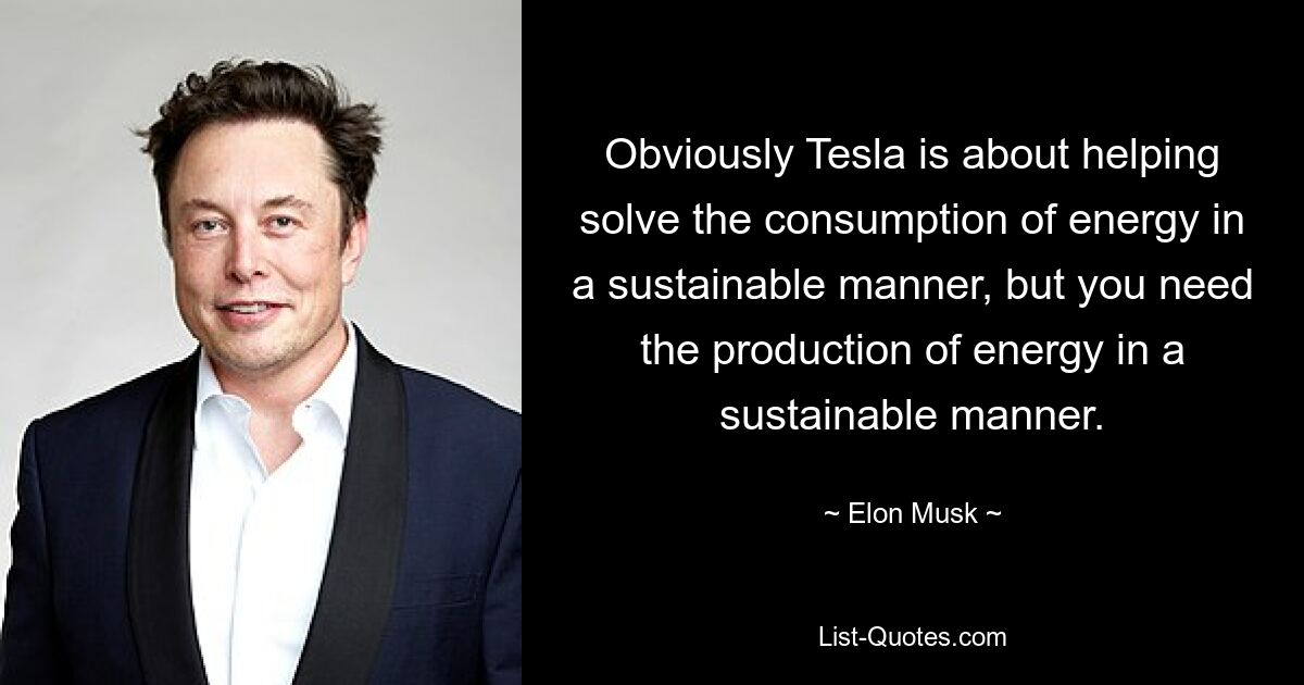 Obviously Tesla is about helping solve the consumption of energy in a sustainable manner, but you need the production of energy in a sustainable manner. — © Elon Musk