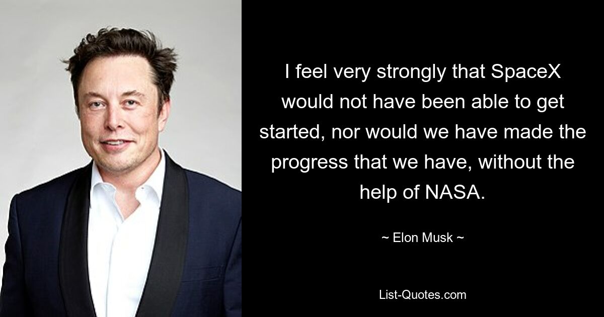 I feel very strongly that SpaceX would not have been able to get started, nor would we have made the progress that we have, without the help of NASA. — © Elon Musk