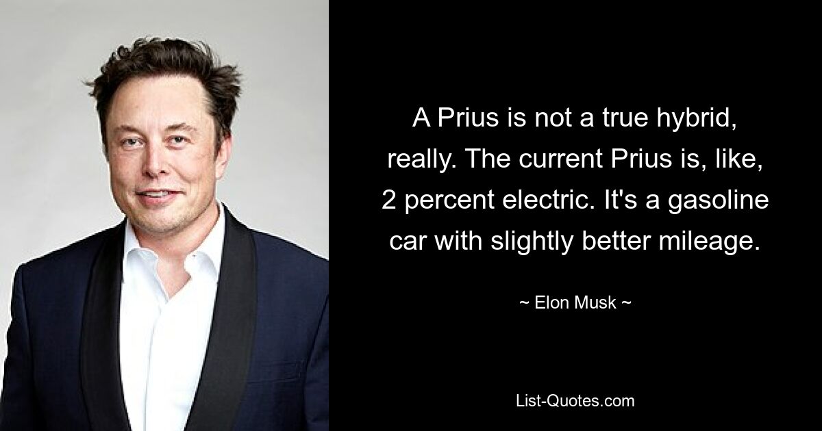 A Prius is not a true hybrid, really. The current Prius is, like, 2 percent electric. It's a gasoline car with slightly better mileage. — © Elon Musk