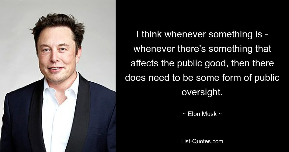 I think whenever something is - whenever there's something that affects the public good, then there does need to be some form of public oversight. — © Elon Musk