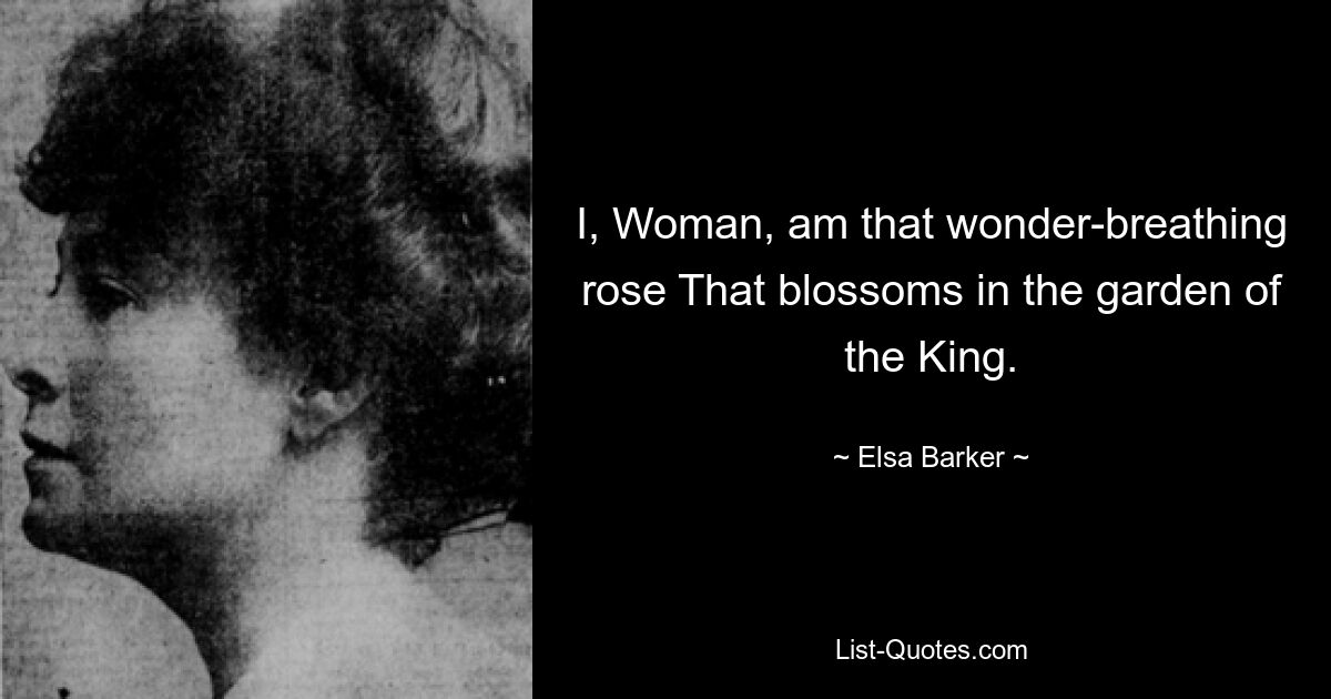 I, Woman, am that wonder-breathing rose That blossoms in the garden of the King. — © Elsa Barker