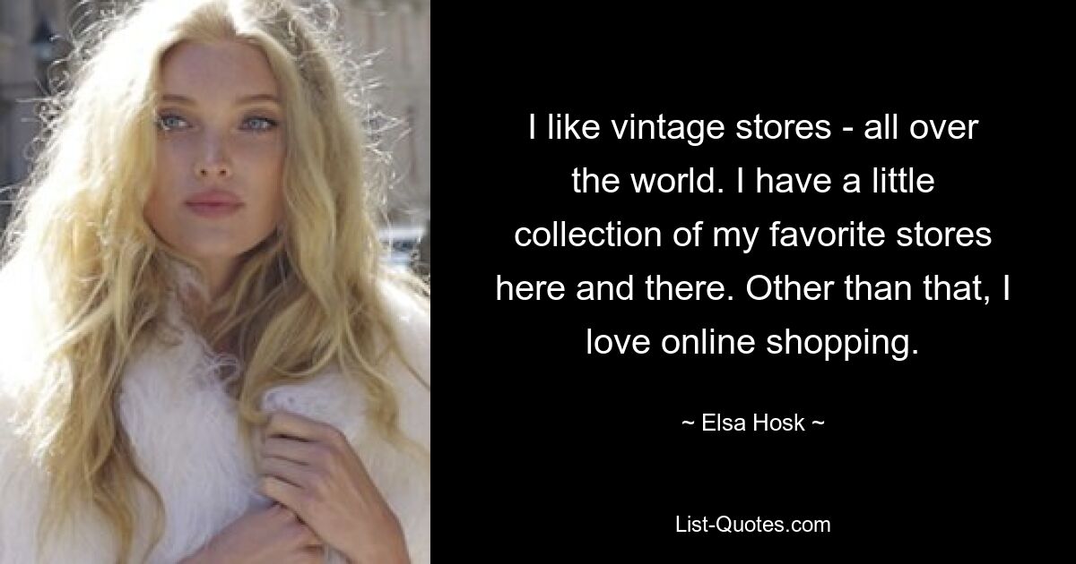 I like vintage stores - all over the world. I have a little collection of my favorite stores here and there. Other than that, I love online shopping. — © Elsa Hosk