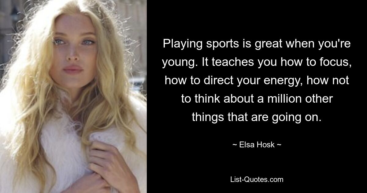 Playing sports is great when you're young. It teaches you how to focus, how to direct your energy, how not to think about a million other things that are going on. — © Elsa Hosk