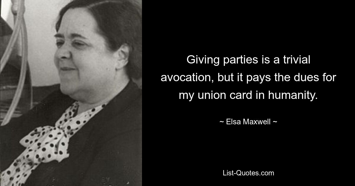 Giving parties is a trivial avocation, but it pays the dues for my union card in humanity. — © Elsa Maxwell