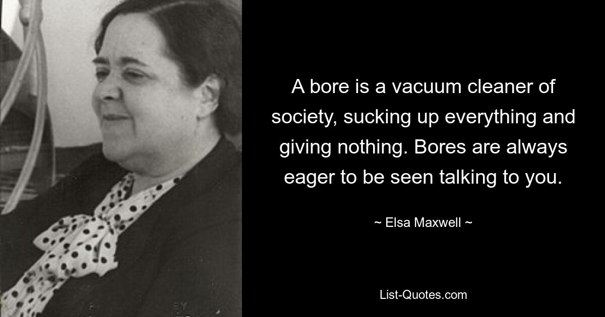 A bore is a vacuum cleaner of society, sucking up everything and giving nothing. Bores are always eager to be seen talking to you. — © Elsa Maxwell