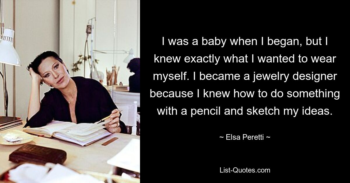 I was a baby when I began, but I knew exactly what I wanted to wear myself. I became a jewelry designer because I knew how to do something with a pencil and sketch my ideas. — © Elsa Peretti