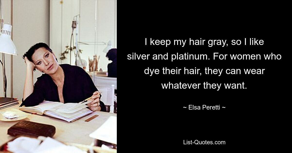 I keep my hair gray, so I like silver and platinum. For women who dye their hair, they can wear whatever they want. — © Elsa Peretti