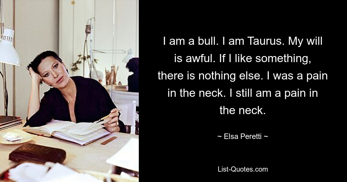 I am a bull. I am Taurus. My will is awful. If I like something, there is nothing else. I was a pain in the neck. I still am a pain in the neck. — © Elsa Peretti