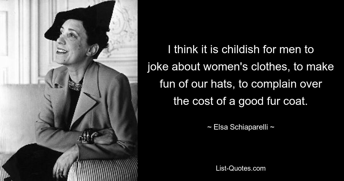 I think it is childish for men to joke about women's clothes, to make fun of our hats, to complain over the cost of a good fur coat. — © Elsa Schiaparelli