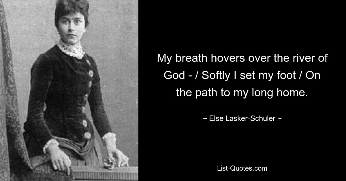 My breath hovers over the river of God - / Softly I set my foot / On the path to my long home. — © Else Lasker-Schuler