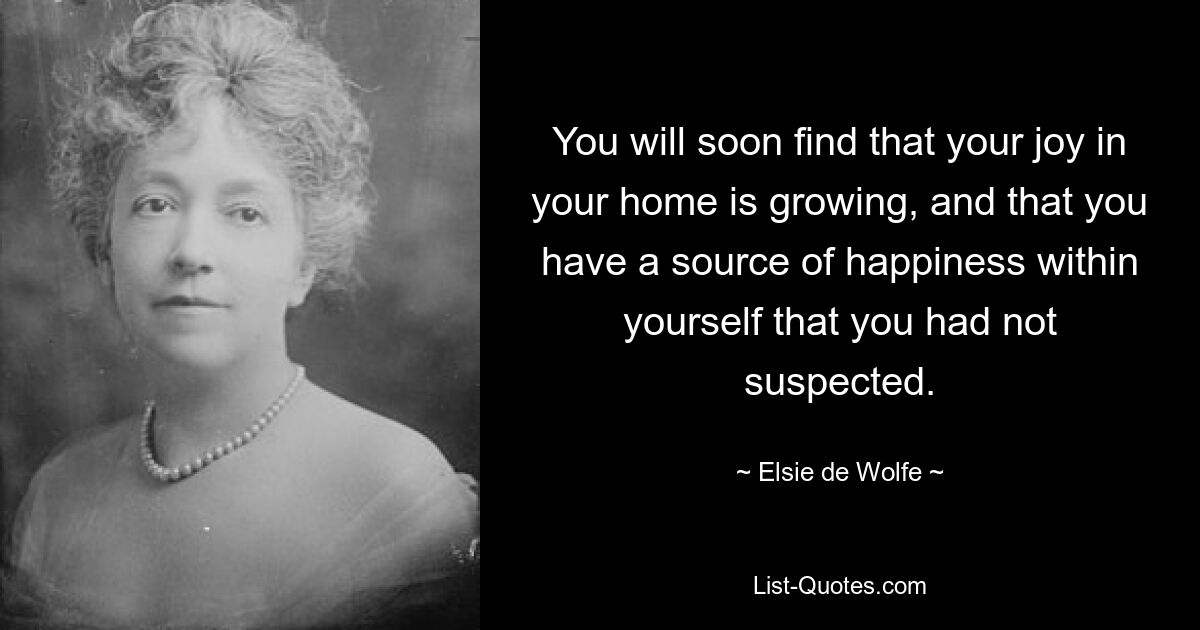 You will soon find that your joy in your home is growing, and that you have a source of happiness within yourself that you had not suspected. — © Elsie de Wolfe