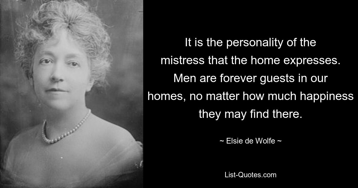 It is the personality of the mistress that the home expresses. Men are forever guests in our homes, no matter how much happiness they may find there. — © Elsie de Wolfe