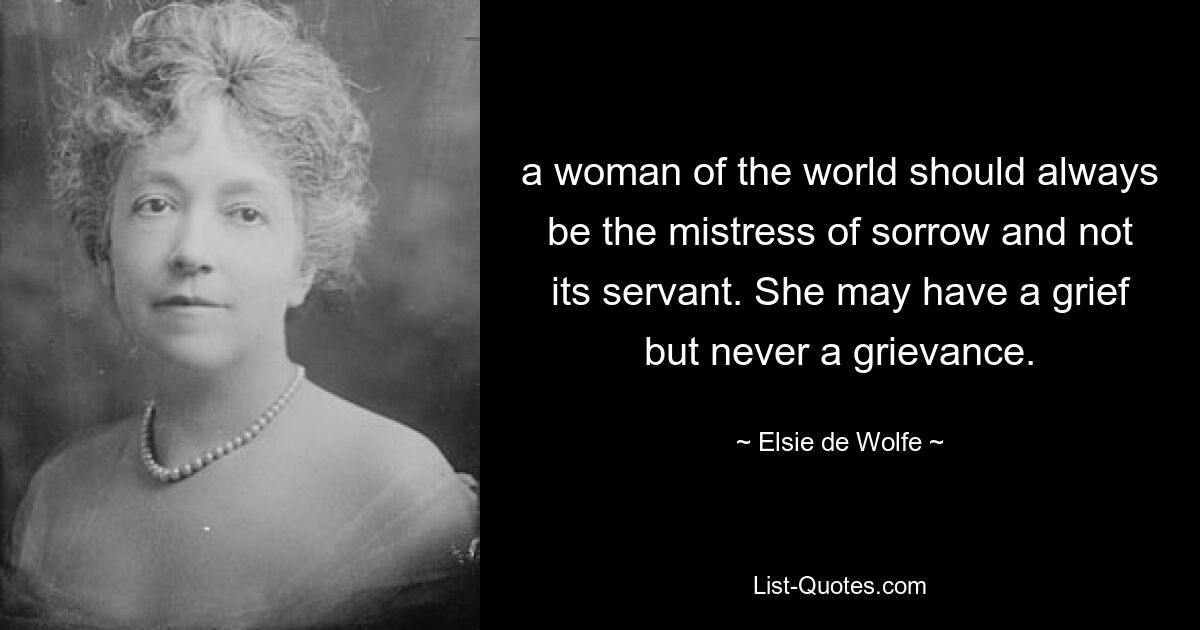 a woman of the world should always be the mistress of sorrow and not its servant. She may have a grief but never a grievance. — © Elsie de Wolfe