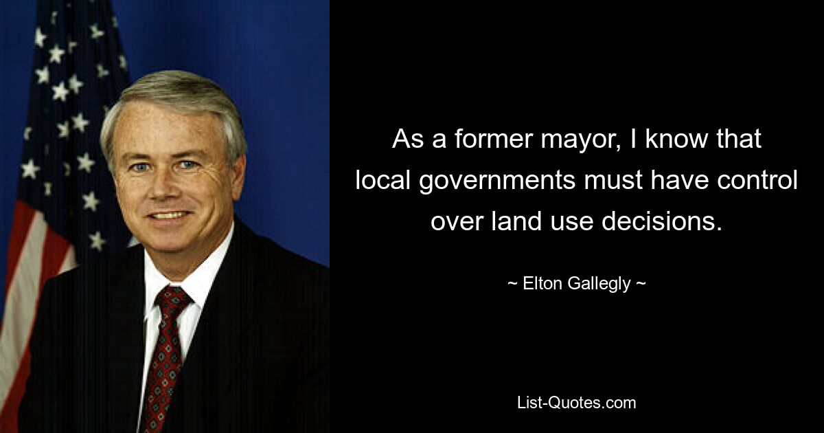 As a former mayor, I know that local governments must have control over land use decisions. — © Elton Gallegly