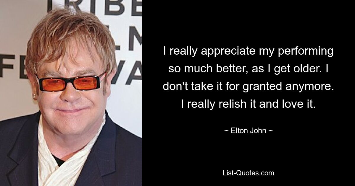 I really appreciate my performing so much better, as I get older. I don't take it for granted anymore. I really relish it and love it. — © Elton John