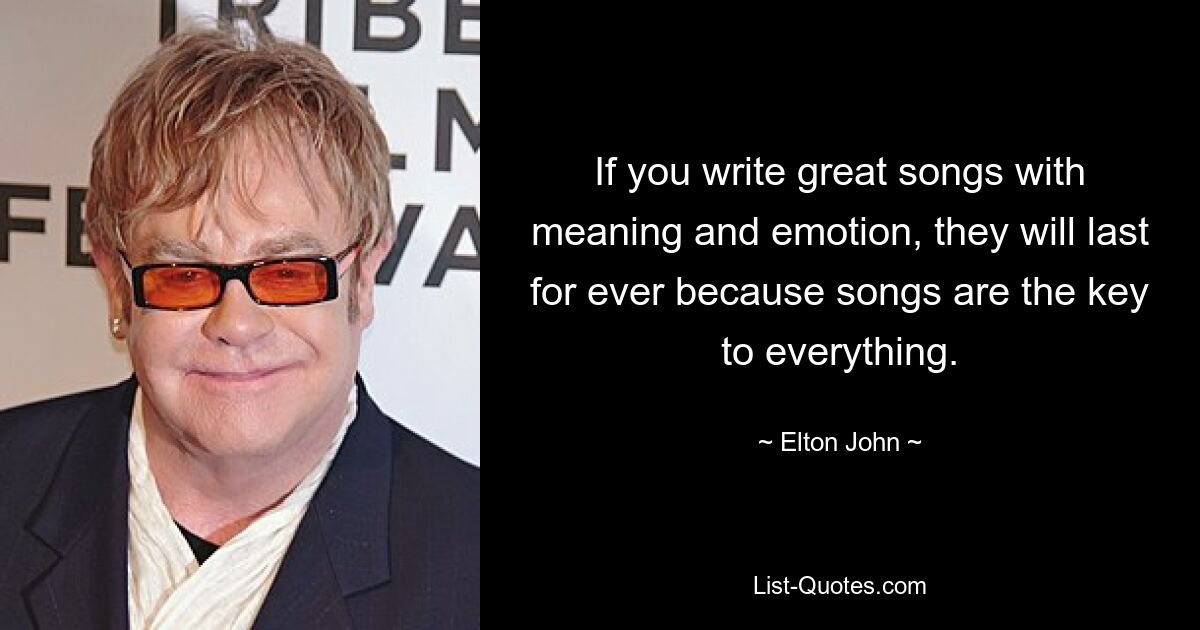 If you write great songs with meaning and emotion, they will last for ever because songs are the key to everything. — © Elton John