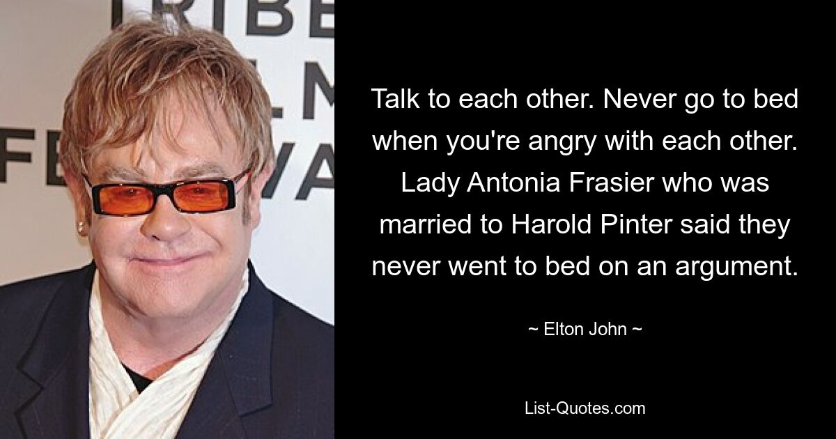 Talk to each other. Never go to bed when you're angry with each other. Lady Antonia Frasier who was married to Harold Pinter said they never went to bed on an argument. — © Elton John