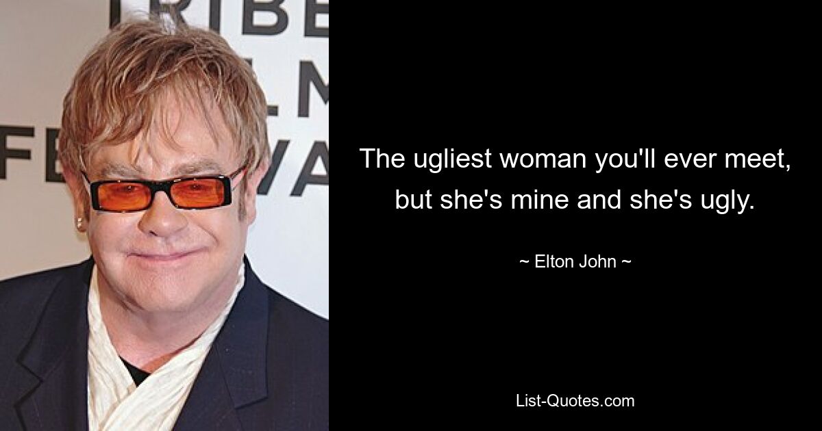 The ugliest woman you'll ever meet, but she's mine and she's ugly. — © Elton John