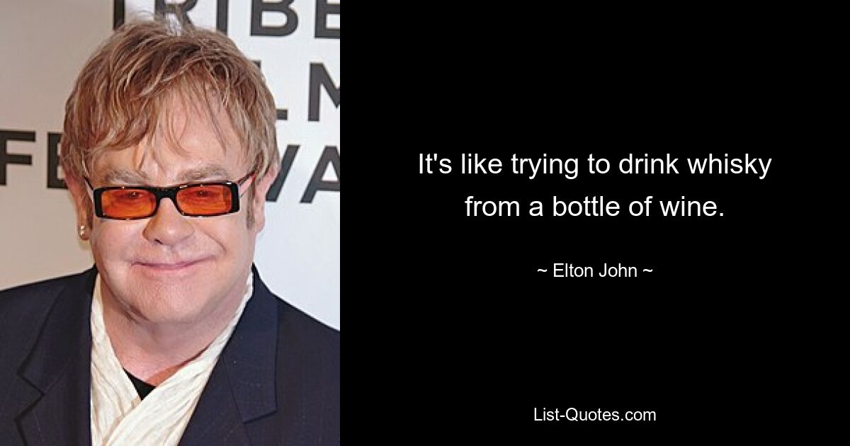 It's like trying to drink whisky from a bottle of wine. — © Elton John