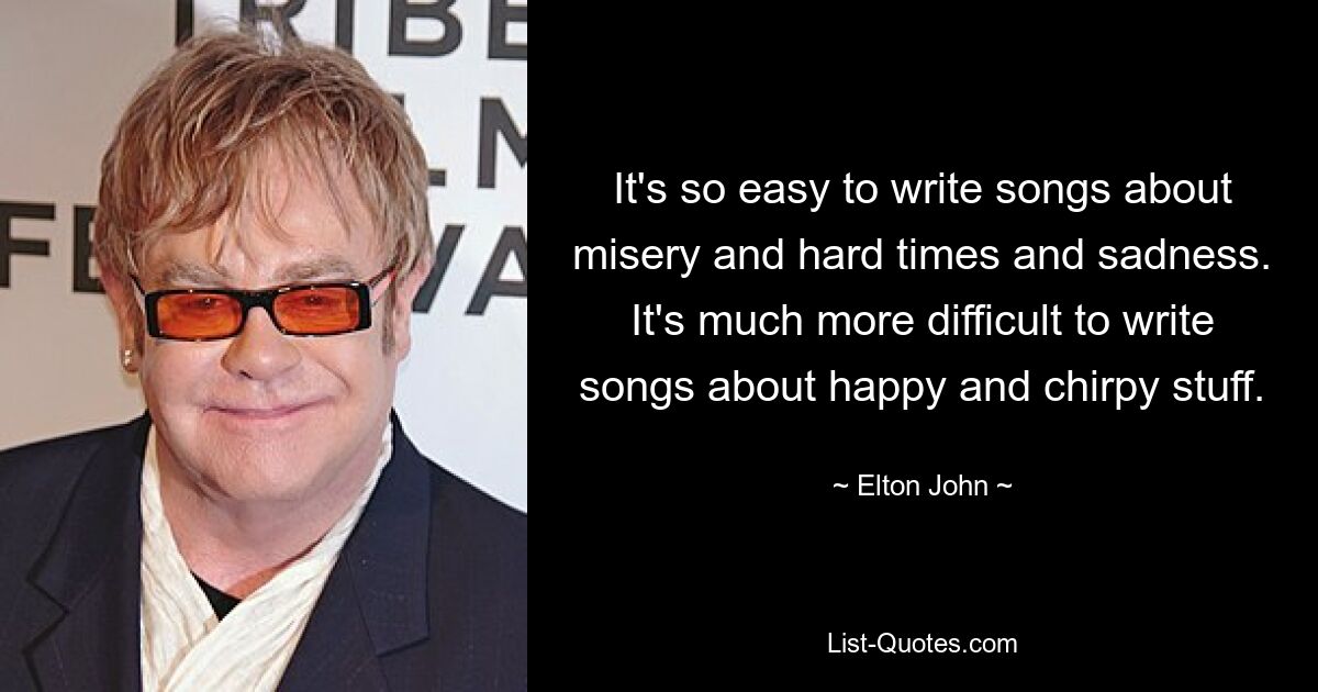 It's so easy to write songs about misery and hard times and sadness. It's much more difficult to write songs about happy and chirpy stuff. — © Elton John