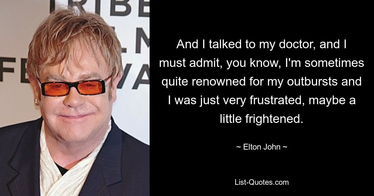 And I talked to my doctor, and I must admit, you know, I'm sometimes quite renowned for my outbursts and I was just very frustrated, maybe a little frightened. — © Elton John