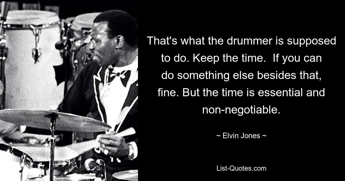 That's what the drummer is supposed to do. Keep the time.  If you can do something else besides that, fine. But the time is essential and non-negotiable. — © Elvin Jones