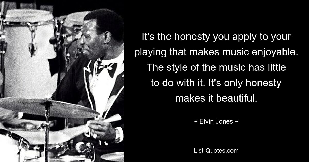 It's the honesty you apply to your playing that makes music enjoyable. The style of the music has little to do with it. It's only honesty makes it beautiful. — © Elvin Jones