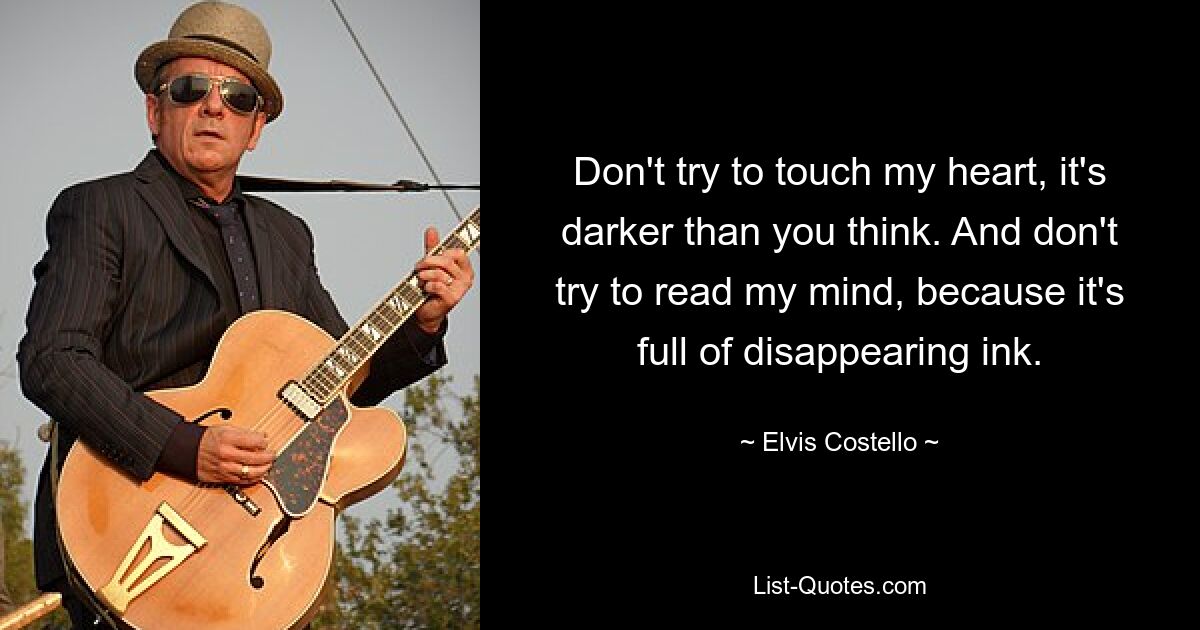 Don't try to touch my heart, it's darker than you think. And don't try to read my mind, because it's full of disappearing ink. — © Elvis Costello