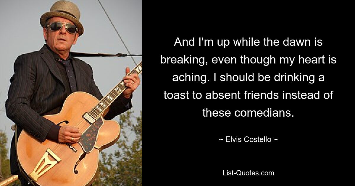 And I'm up while the dawn is breaking, even though my heart is aching. I should be drinking a toast to absent friends instead of these comedians. — © Elvis Costello