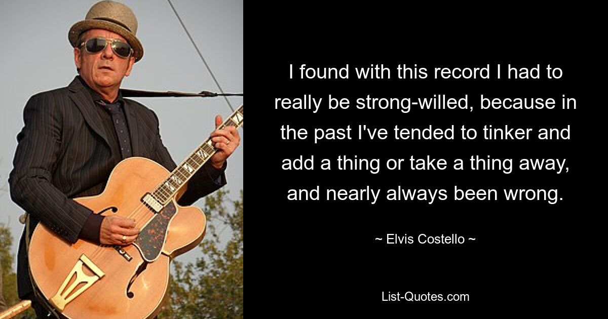 I found with this record I had to really be strong-willed, because in the past I've tended to tinker and add a thing or take a thing away, and nearly always been wrong. — © Elvis Costello