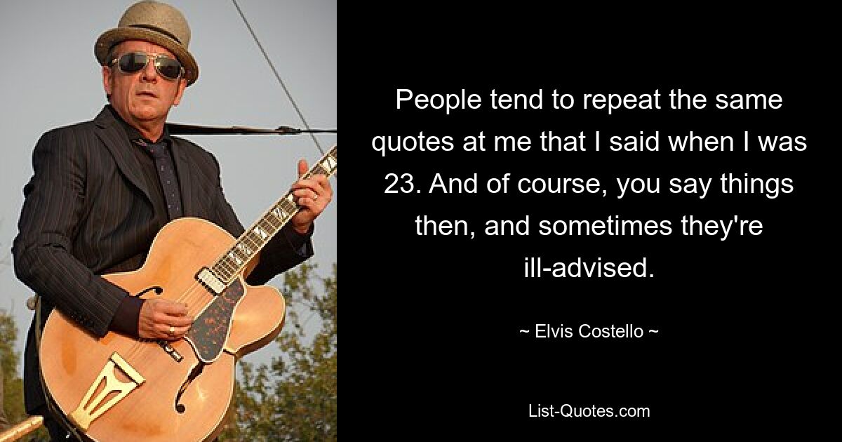 People tend to repeat the same quotes at me that I said when I was 23. And of course, you say things then, and sometimes they're ill-advised. — © Elvis Costello