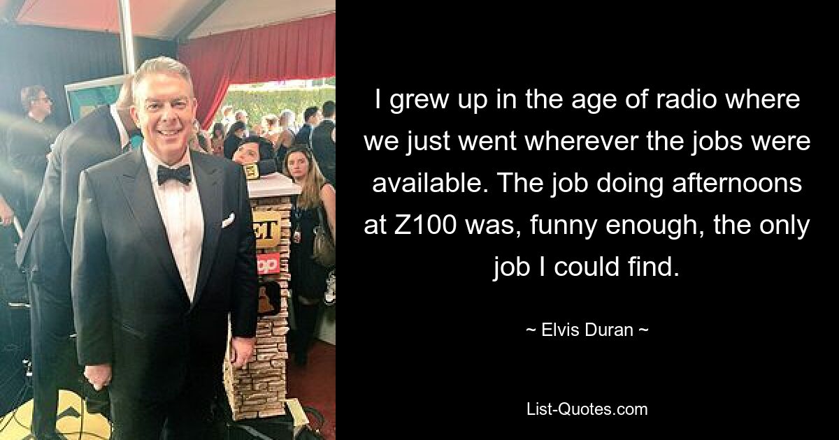 I grew up in the age of radio where we just went wherever the jobs were available. The job doing afternoons at Z100 was, funny enough, the only job I could find. — © Elvis Duran