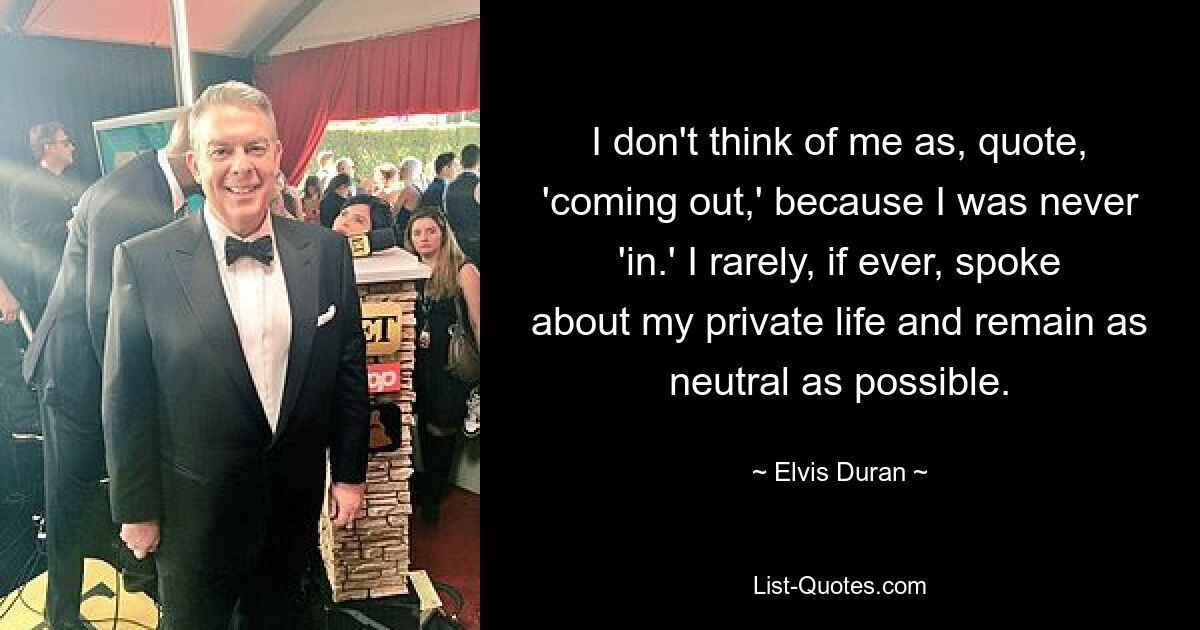 I don't think of me as, quote, 'coming out,' because I was never 'in.' I rarely, if ever, spoke about my private life and remain as neutral as possible. — © Elvis Duran