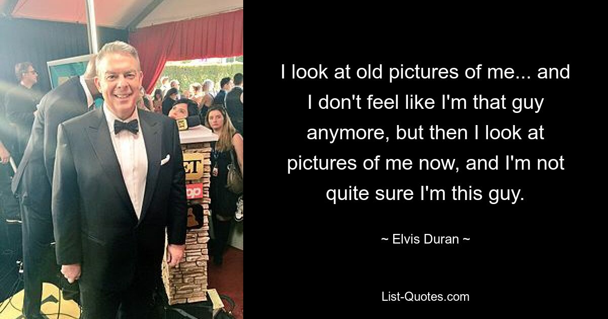 I look at old pictures of me... and I don't feel like I'm that guy anymore, but then I look at pictures of me now, and I'm not quite sure I'm this guy. — © Elvis Duran