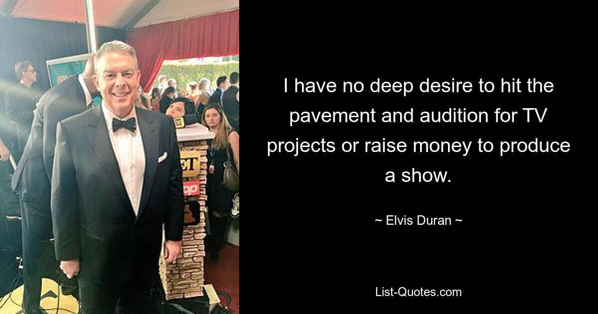 I have no deep desire to hit the pavement and audition for TV projects or raise money to produce a show. — © Elvis Duran