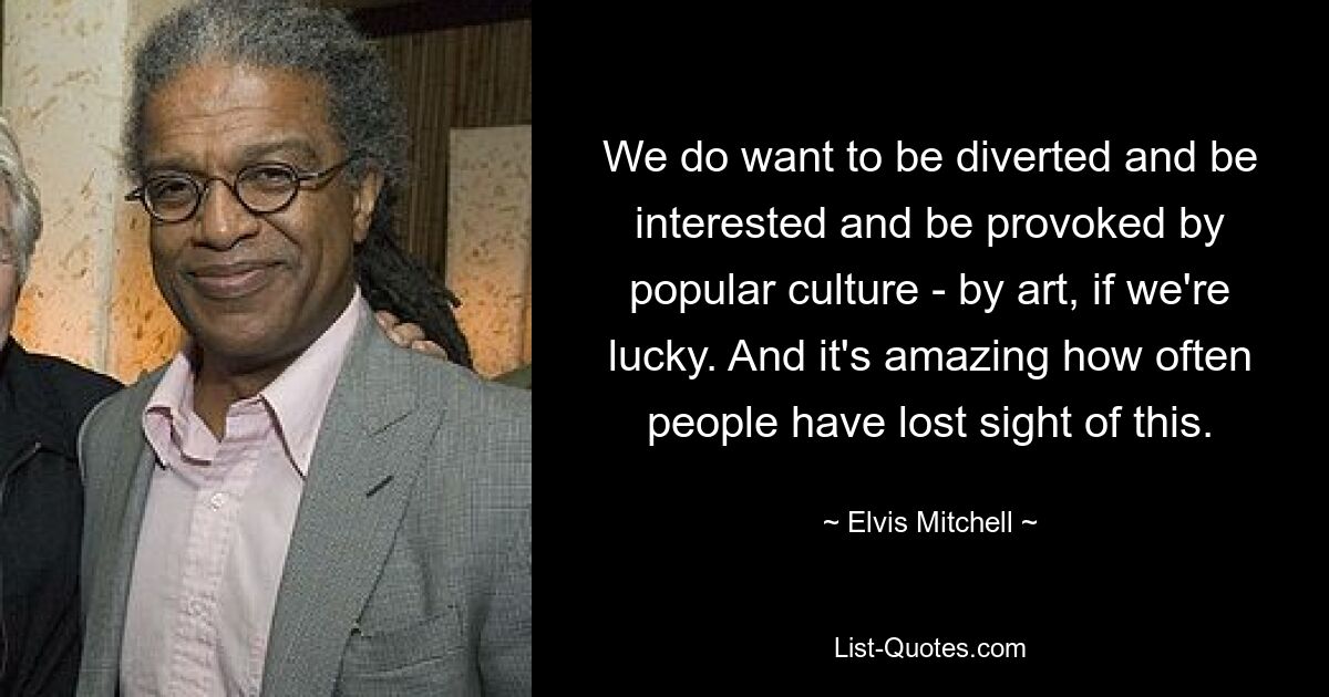 We do want to be diverted and be interested and be provoked by popular culture - by art, if we're lucky. And it's amazing how often people have lost sight of this. — © Elvis Mitchell